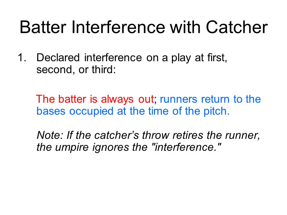 Batter Interference with Catcher 1.Declared interference on a play at first, second, or third: The batter is always out; runners return to the bases occupied at the time of the pitch.