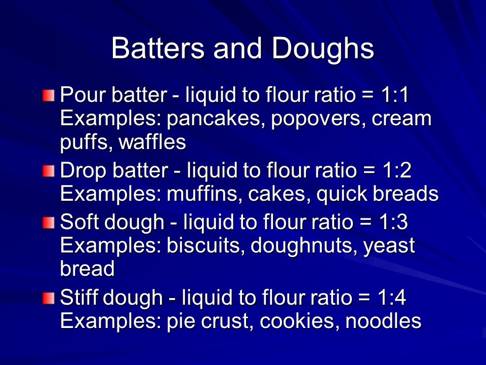 Batters and Doughs Pour batter - liquid to flour ratio = 1:1 Examples: pancakes, popovers, cream puffs, waffles Drop batter - liquid to flour ratio = 1:2 Examples: muffins, cakes, quick breads Soft dough - liquid to flour ratio = 1:3 Examples: biscuits, doughnuts, yeast bread Stiff dough - liquid to flour ratio = 1:4 Examples: pie crust, cookies, noodles
