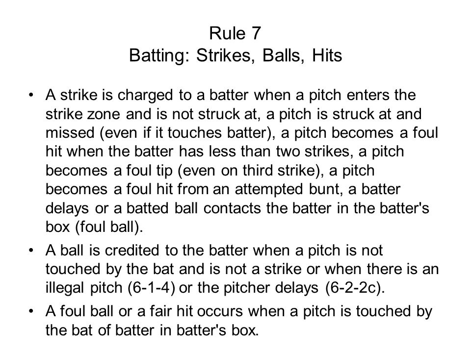 Rule 7 Batting: Strikes, Balls, Hits A strike is charged to a batter when a pitch enters the strike zone and is not struck at, a pitch is struck at and missed (even if it touches batter), a pitch becomes a foul hit when the batter has less than two strikes, a pitch becomes a foul tip (even on third strike), a pitch becomes a foul hit from an attempted bunt, a batter delays or a batted ball contacts the batter in the batter s box (foul ball).