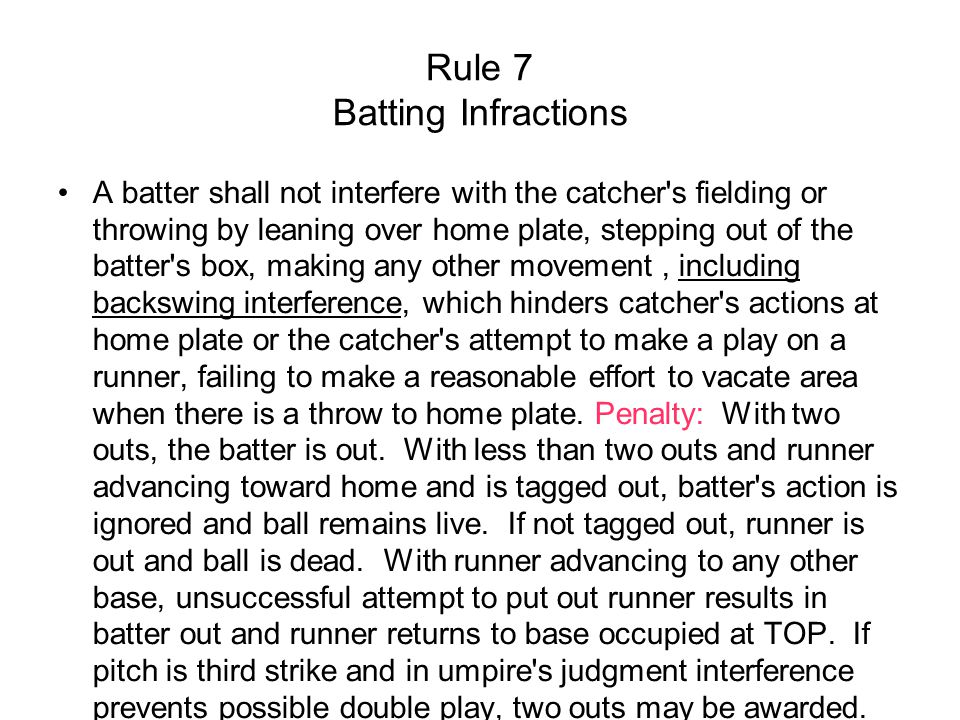 Rule 7 Batting Infractions A batter shall not interfere with the catcher s fielding or throwing by leaning over home plate, stepping out of the batter s box, making any other movement, including backswing interference, which hinders catcher s actions at home plate or the catcher s attempt to make a play on a runner, failing to make a reasonable effort to vacate area when there is a throw to home plate.