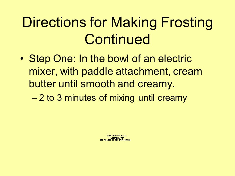 Directions for Making Frosting Continued Step One: In the bowl of an electric mixer, with paddle attachment, cream butter until smooth and creamy.