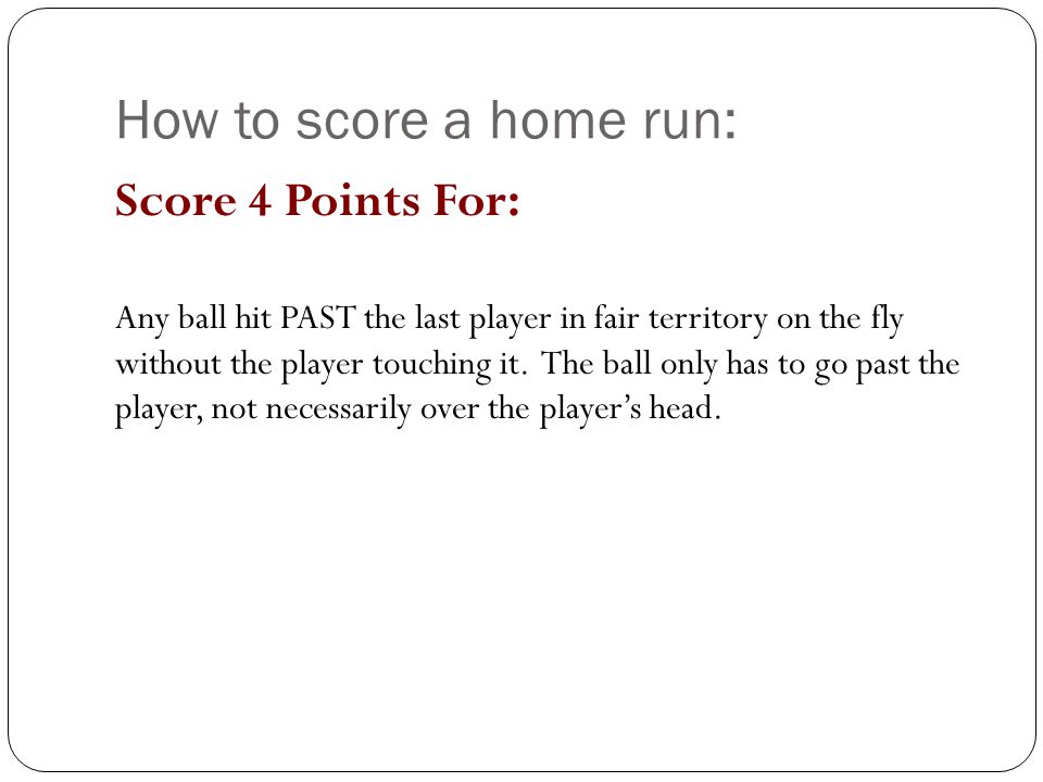 How to score a home run: Score 4 Points For: Any ball hit PAST the last player in fair territory on the fly without the player touching it.