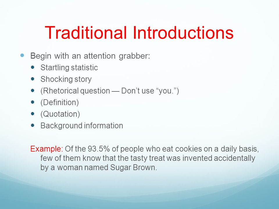 Traditional Introductions Begin with an attention grabber: Startling statistic Shocking story (Rhetorical question — Don’t use you. ) (Definition) (Quotation) Background information Example: Of the 93.5% of people who eat cookies on a daily basis, few of them know that the tasty treat was invented accidentally by a woman named Sugar Brown.