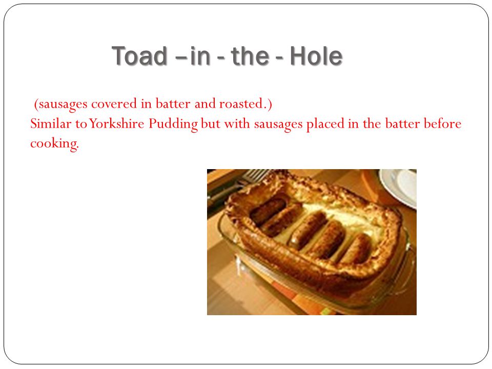 Toad –in - the - Hole (sausages covered in batter and roasted.) Similar to Yorkshire Pudding but with sausages placed in the batter before cooking.