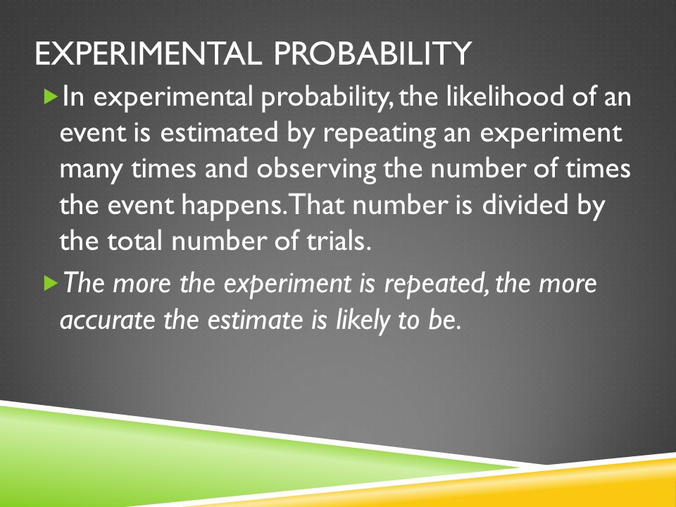 EXPERIMENTAL PROBABILITY  In experimental probability, the likelihood of an event is estimated by repeating an experiment many times and observing the number of times the event happens.