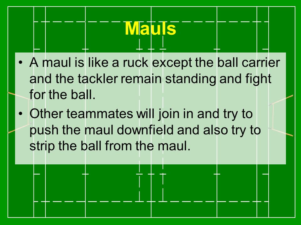 Mauls A maul is like a ruck except the ball carrier and the tackler remain standing and fight for the ball.