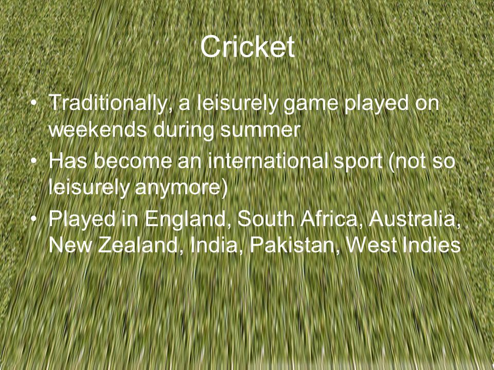 Cricket Traditionally, a leisurely game played on weekends during summer Has become an international sport (not so leisurely anymore) Played in England, South Africa, Australia, New Zealand, India, Pakistan, West Indies