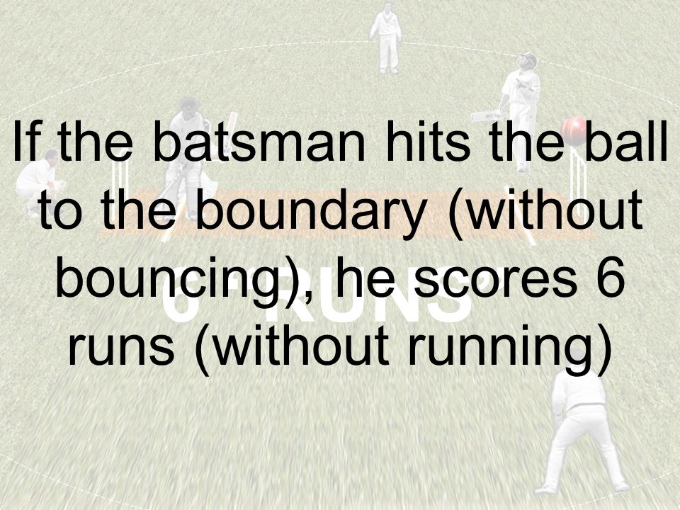 6 RUNS If the batsman hits the ball to the boundary (without bouncing), he scores 6 runs (without running)