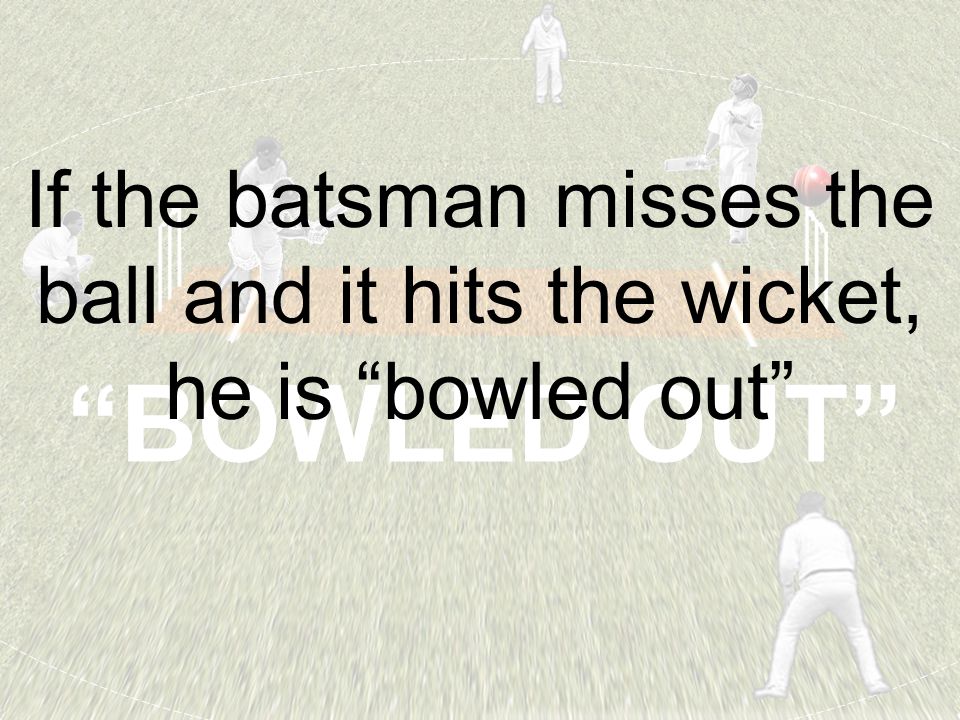 BOWLED OUT If the batsman misses the ball and it hits the wicket, he is bowled out