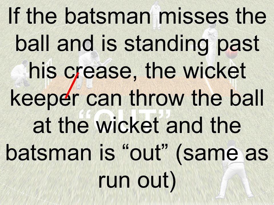 OUT If the batsman misses the ball and is standing past his crease, the wicket keeper can throw the ball at the wicket and the batsman is out (same as run out)