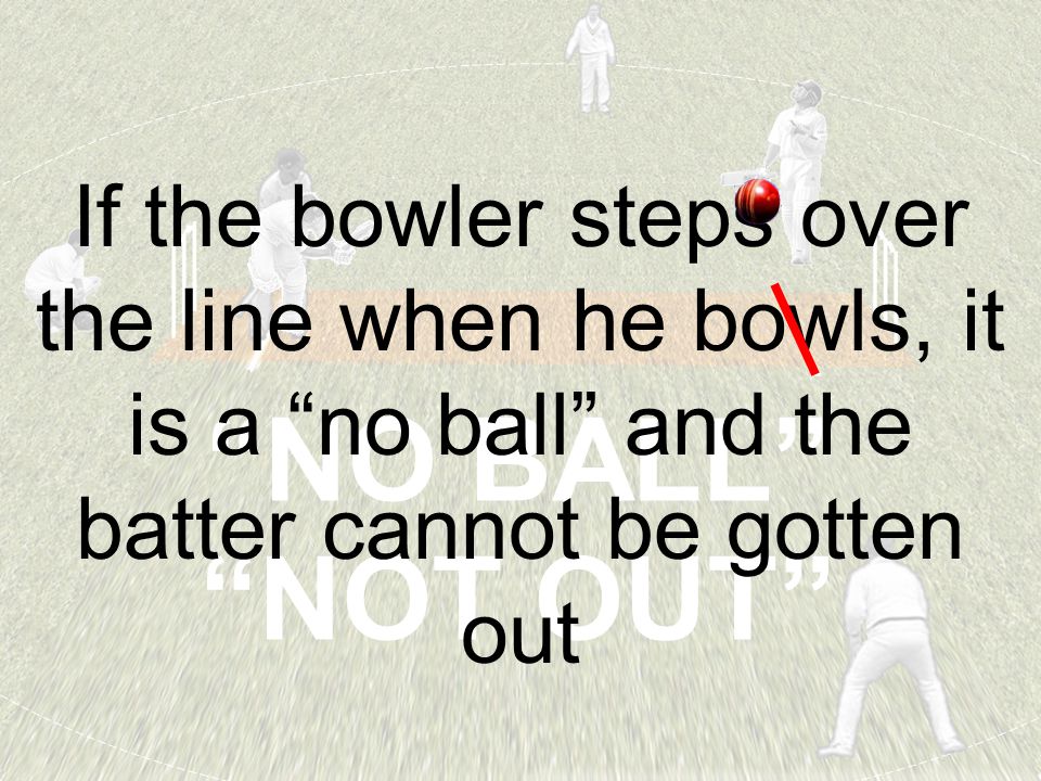 NO BALL NOT OUT If the bowler steps over the line when he bowls, it is a no ball and the batter cannot be gotten out
