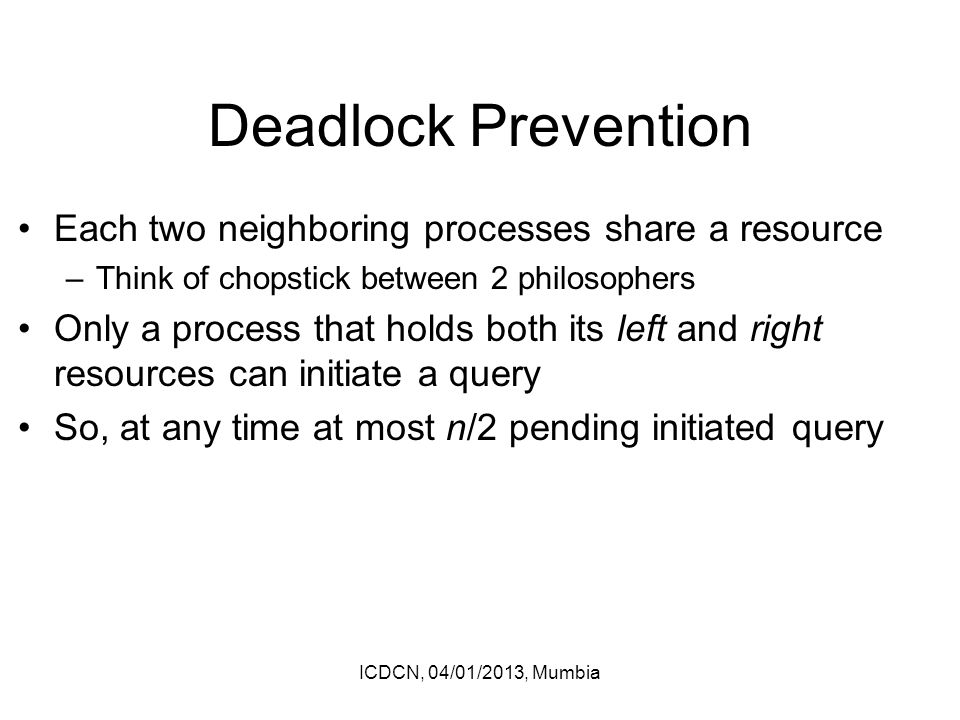 Deadlock Prevention Each two neighboring processes share a resource –Think of chopstick between 2 philosophers Only a process that holds both its left and right resources can initiate a query So, at any time at most n/2 pending initiated query ICDCN, 04/01/2013, Mumbia