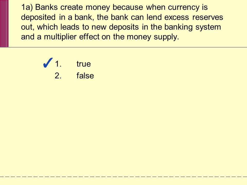 1a) Banks create money because when currency is deposited in a bank, the bank can lend excess reserves out, which leads to new deposits in the banking system and a multiplier effect on the money supply.