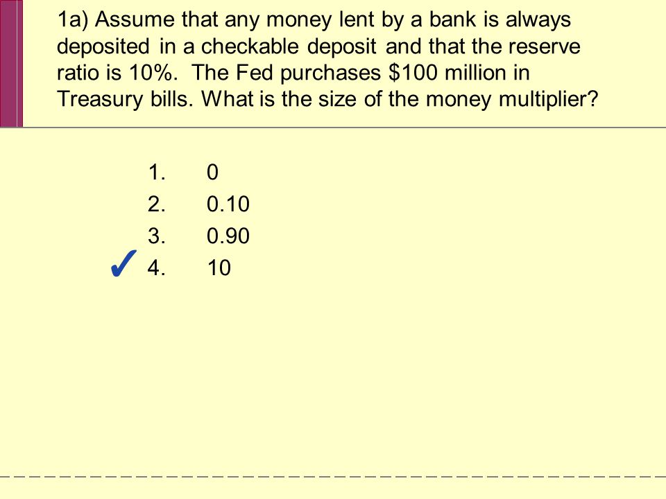 1a) Assume that any money lent by a bank is always deposited in a checkable deposit and that the reserve ratio is 10%.