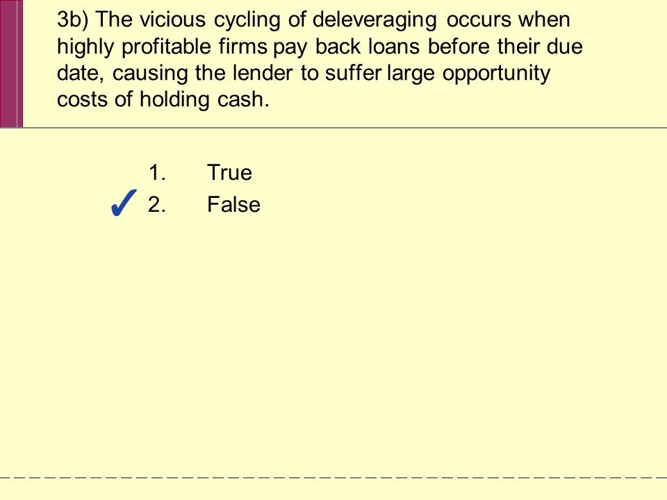 3b) The vicious cycling of deleveraging occurs when highly profitable firms pay back loans before their due date, causing the lender to suffer large opportunity costs of holding cash.