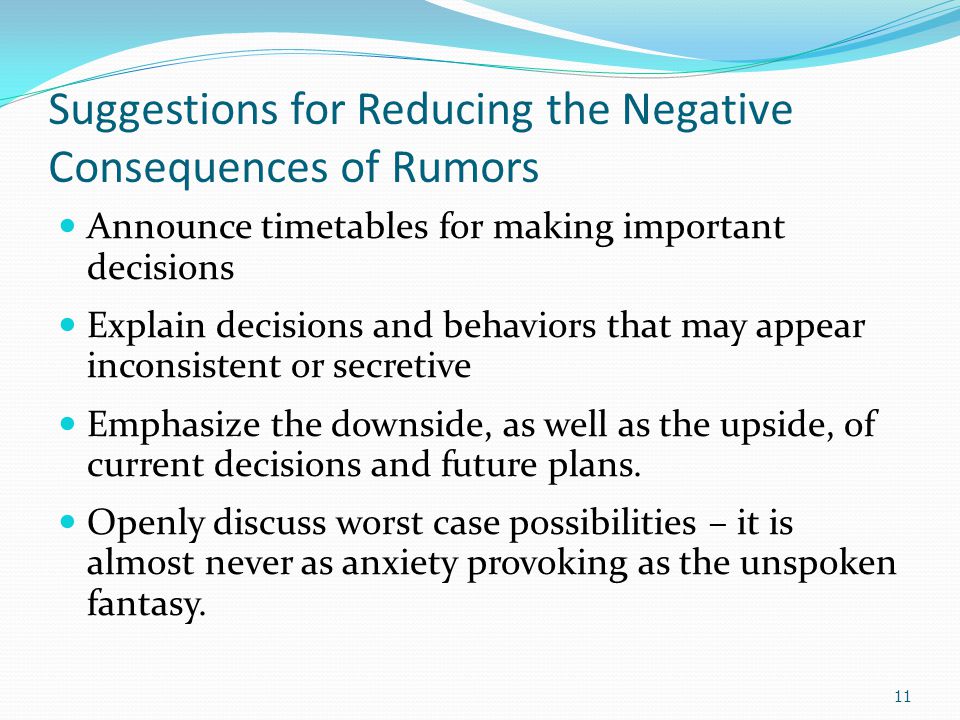 Suggestions for Reducing the Negative Consequences of Rumors Announce timetables for making important decisions Explain decisions and behaviors that may appear inconsistent or secretive Emphasize the downside, as well as the upside, of current decisions and future plans.
