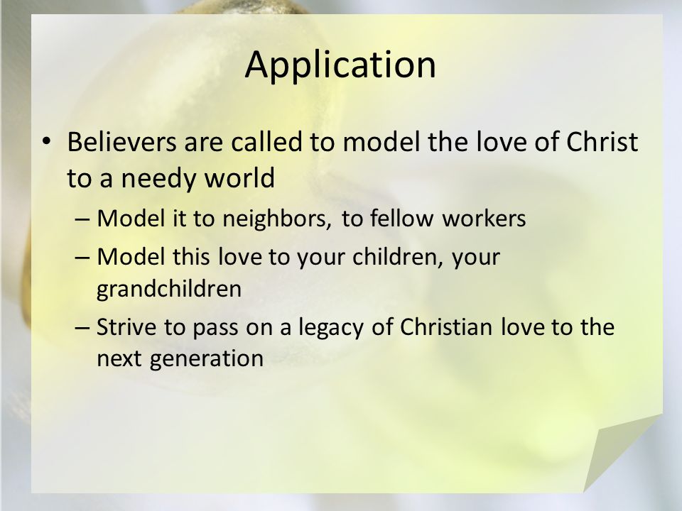 Application Believers are called to model the love of Christ to a needy world – Model it to neighbors, to fellow workers – Model this love to your children, your grandchildren – Strive to pass on a legacy of Christian love to the next generation