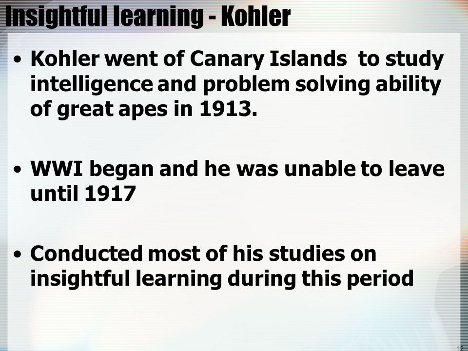 12 Insightful learning - Kohler Kohler went of Canary Islands to study intelligence and problem solving ability of great apes in 1913.