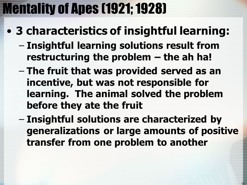 15 Mentality of Apes (1921; 1928) 3 characteristics of insightful learning: –Insightful learning solutions result from restructuring the problem – the ah ha.