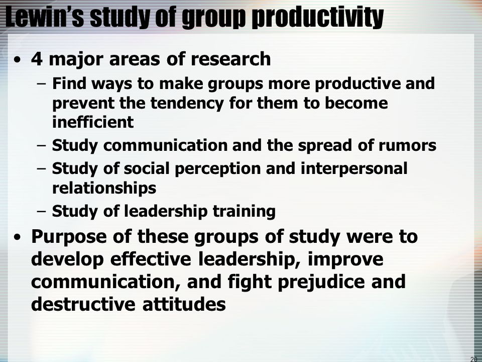 20 Lewin’s study of group productivity 4 major areas of research –Find ways to make groups more productive and prevent the tendency for them to become inefficient –Study communication and the spread of rumors –Study of social perception and interpersonal relationships –Study of leadership training Purpose of these groups of study were to develop effective leadership, improve communication, and fight prejudice and destructive attitudes