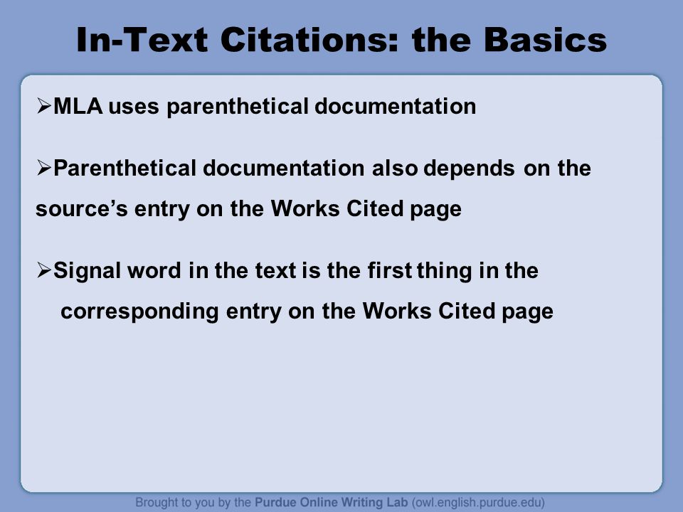 In-Text Citations: the Basics  MLA uses parenthetical documentation  Parenthetical documentation also depends on the source’s entry on the Works Cited page  Signal word in the text is the first thing in the corresponding entry on the Works Cited page