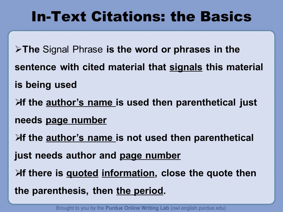 In-Text Citations: the Basics  The Signal Phrase is the word or phrases in the sentence with cited material that signals this material is being used  If the author’s name is used then parenthetical just needs page number  If the author’s name is not used then parenthetical just needs author and page number  If there is quoted information, close the quote then the parenthesis, then the period.