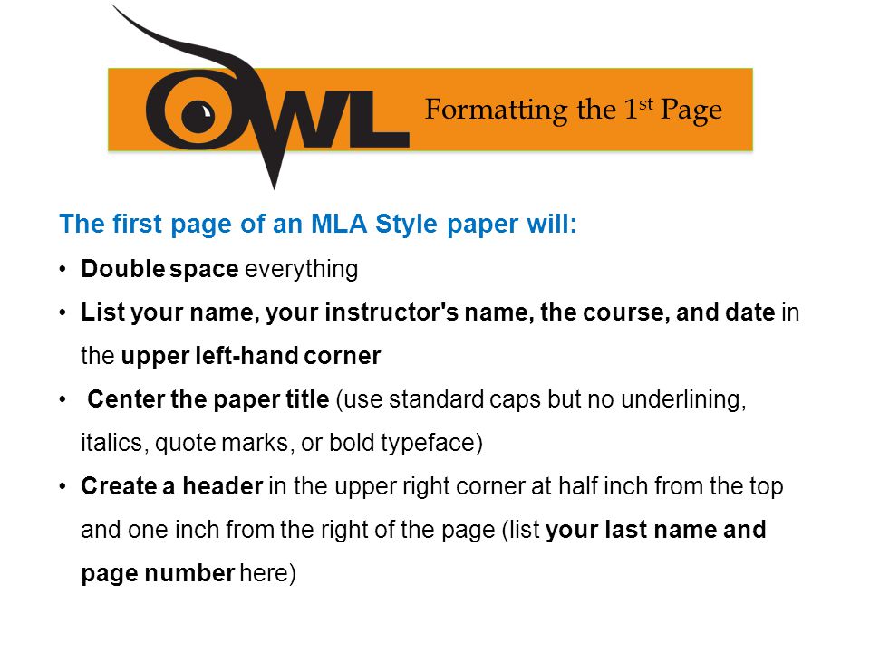 The first page of an MLA Style paper will: Double space everything List your name, your instructor s name, the course, and date in the upper left-hand corner Center the paper title (use standard caps but no underlining, italics, quote marks, or bold typeface) Create a header in the upper right corner at half inch from the top and one inch from the right of the page (list your last name and page number here) Formatting the 1 st Page