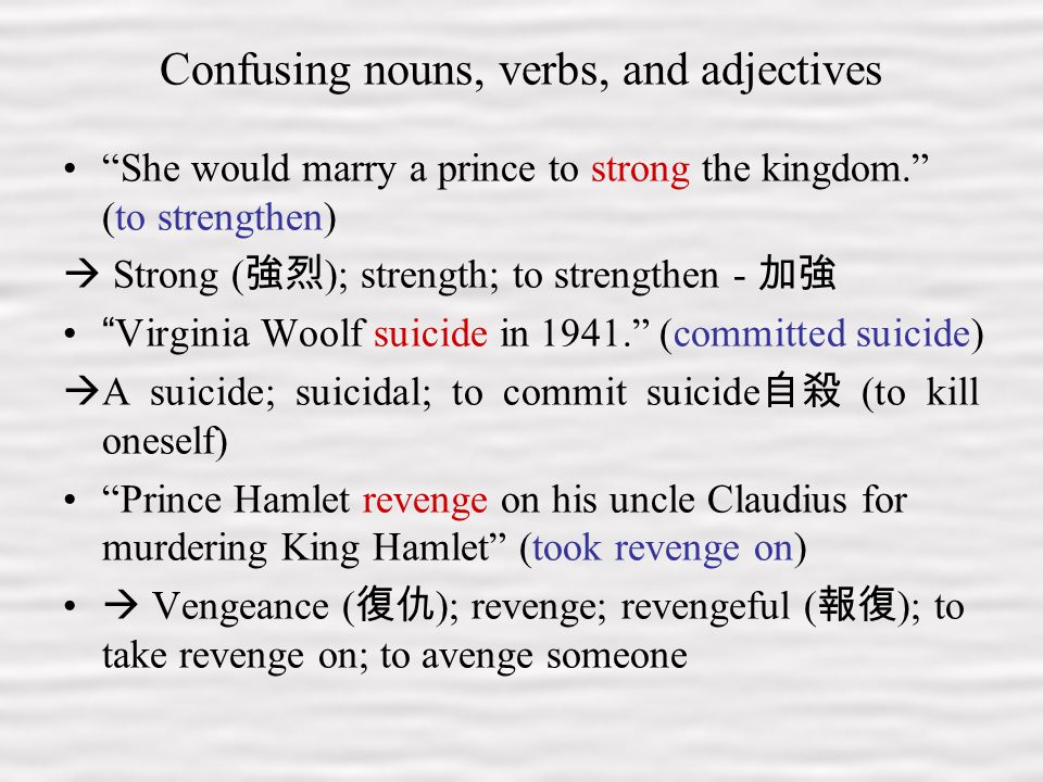 3 Confusing nouns, verbs, and adjectives She would marry a prince to strong the kingdom. (to strengthen)  Strong ( 強烈 ); strength; to strengthen - 加強 Virginia Woolf suicide in (committed suicide)  A suicide; suicidal; to commit suicide 自殺 (to kill oneself) Prince Hamlet revenge on his uncle Claudius for murdering King Hamlet (took revenge on)  Vengeance ( 復仇 ); revenge; revengeful ( 報復 ); to take revenge on; to avenge someone