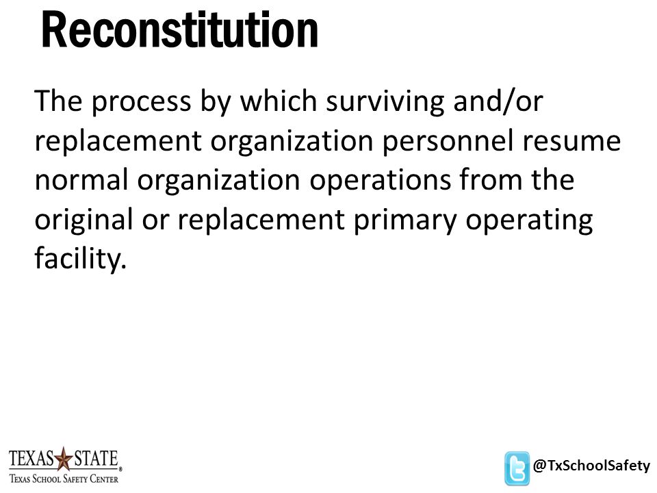 @TxSchoolSafety Reconstitution The process by which surviving and/or replacement organization personnel resume normal organization operations from the original or replacement primary operating facility.