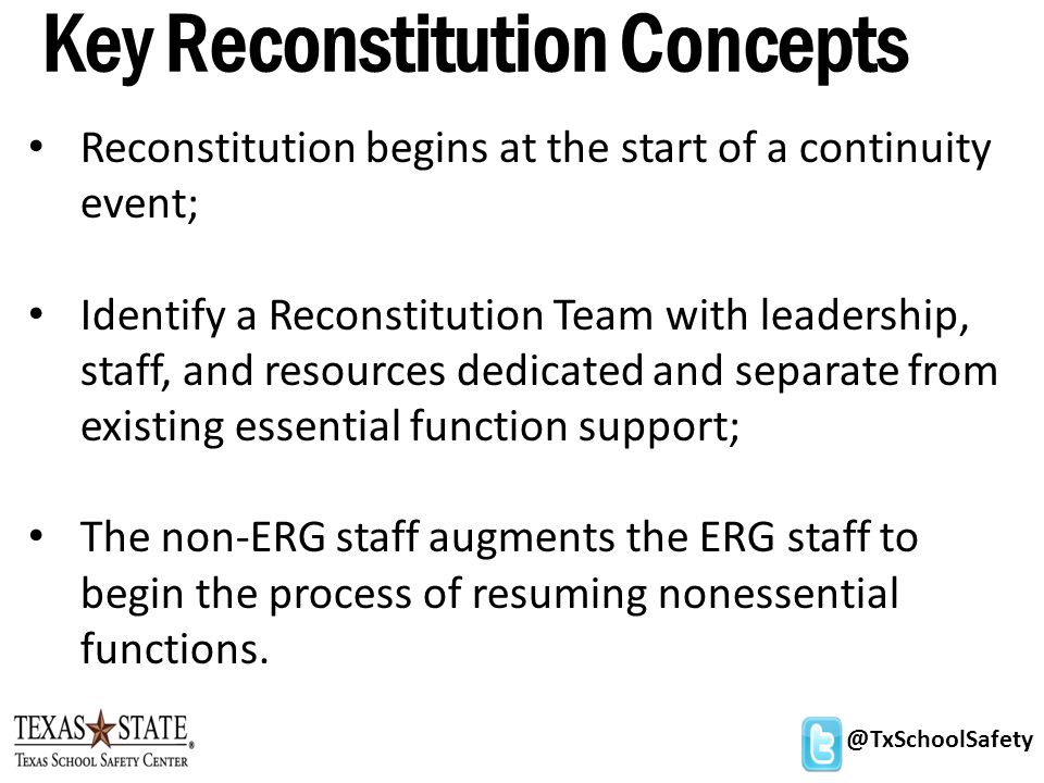@TxSchoolSafety Key Reconstitution Concepts Reconstitution begins at the start of a continuity event; Identify a Reconstitution Team with leadership, staff, and resources dedicated and separate from existing essential function support; The non-ERG staff augments the ERG staff to begin the process of resuming nonessential functions.