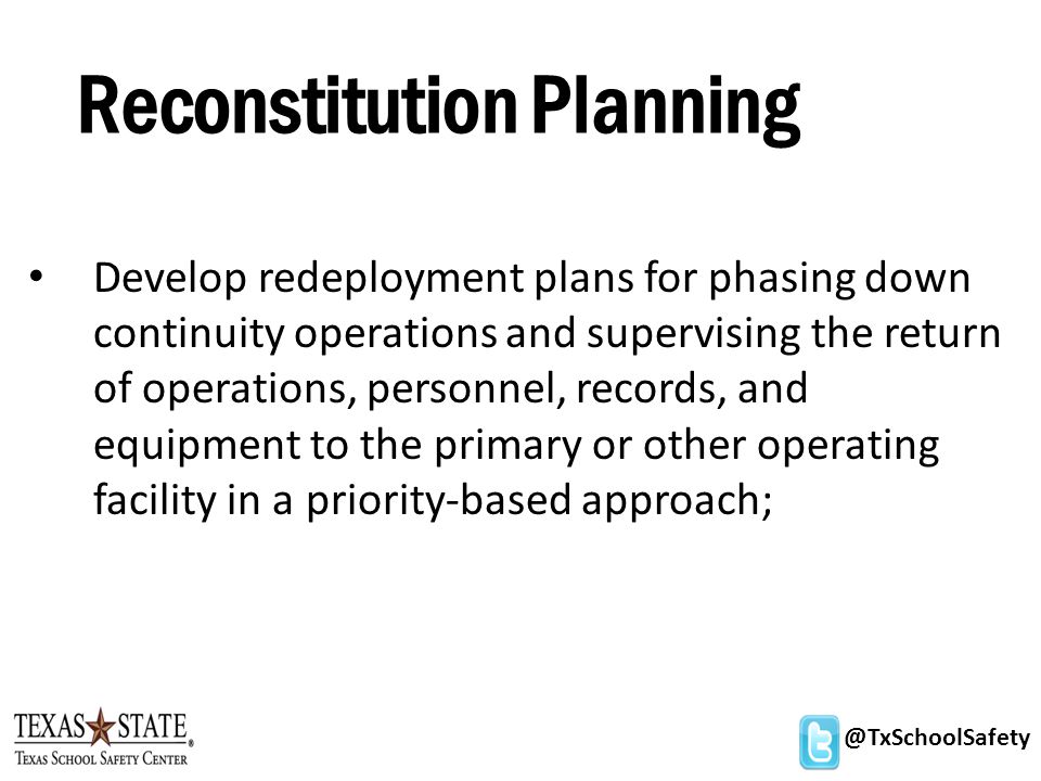 @TxSchoolSafety Reconstitution Planning Develop redeployment plans for phasing down continuity operations and supervising the return of operations, personnel, records, and equipment to the primary or other operating facility in a priority-based approach;