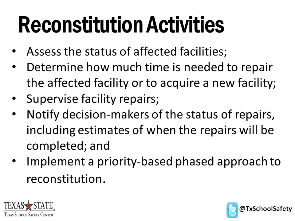 @TxSchoolSafety Reconstitution Activities Assess the status of affected facilities; Determine how much time is needed to repair the affected facility or to acquire a new facility; Supervise facility repairs; Notify decision-makers of the status of repairs, including estimates of when the repairs will be completed; and Implement a priority-based phased approach to reconstitution.