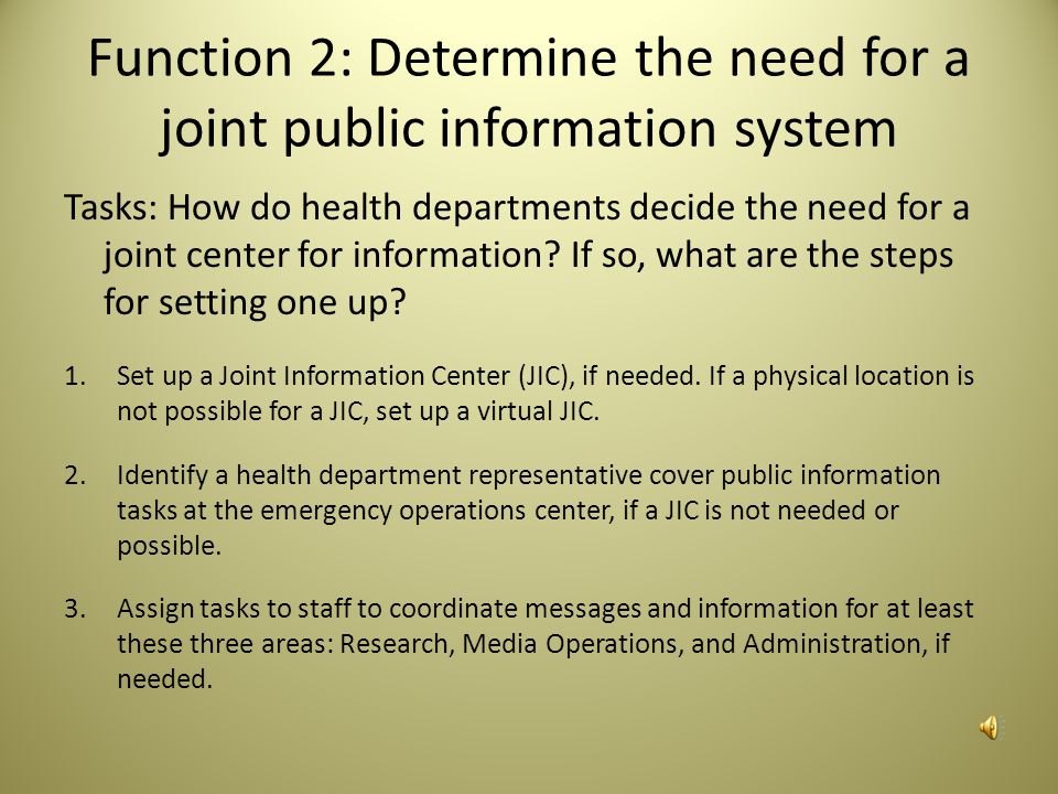 Task Elements There are elements that health departments should keep in mind to address different aspects of the tasks: Role of Public Information Officer, support staff, and potential spokespersons Message templates addressing jurisdictional vulnerabilities Primary and alternate physical and/or virtual structure for alerting and public information operations Roster/call down list with pre-identified staff to participate in communications Job action sheets for staff and volunteers Protocol for staff notification and reporting Process to activate research, media operations, and logistics roles Process for State to provide support and assistance to local public health systems NIMS training for public information staff Crisis and emergency risk communication training PIO responsibiliites and competencies Essential services and emergency service designation Dedicated phone line for inquiries 24/7 alerting capacity Redundant power supply to support 24/7 alerting and messaging capacity Walkie talkies, ham radios, or other wireless devices