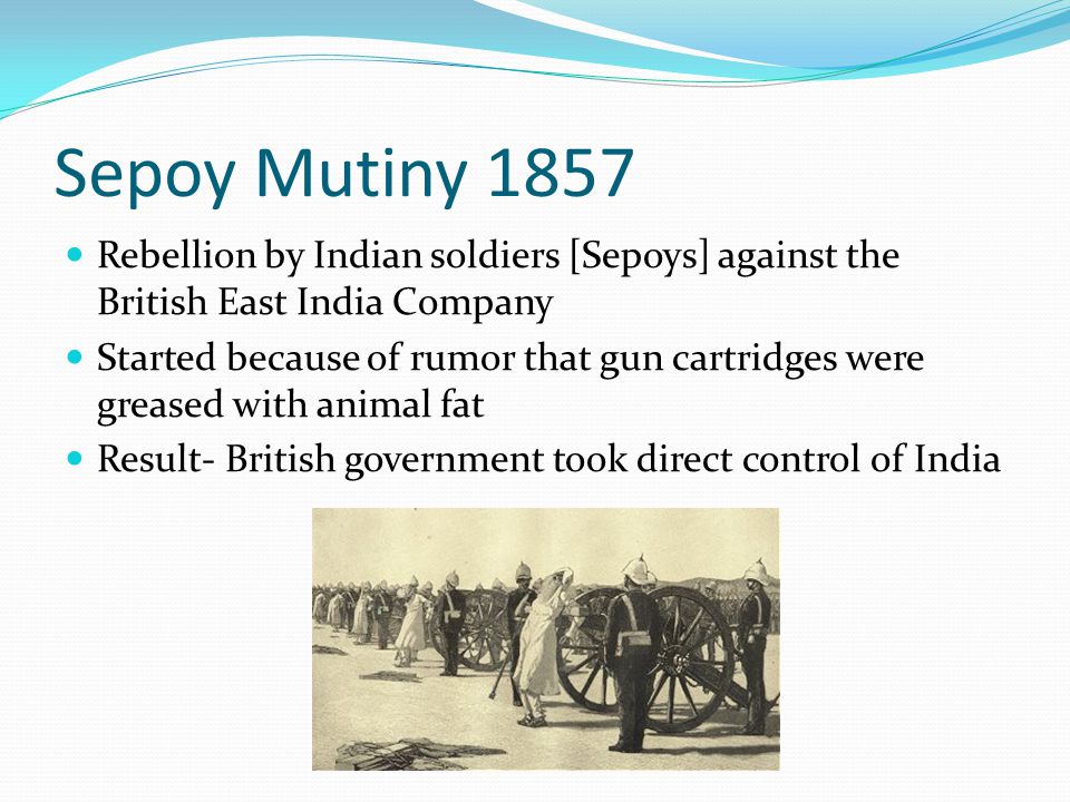 Sepoy Mutiny 1857 Rebellion by Indian soldiers [Sepoys] against the British East India Company Started because of rumor that gun cartridges were greased with animal fat Result- British government took direct control of India