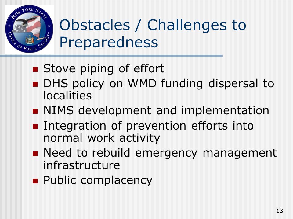 13 Obstacles / Challenges to Preparedness Stove piping of effort DHS policy on WMD funding dispersal to localities NIMS development and implementation Integration of prevention efforts into normal work activity Need to rebuild emergency management infrastructure Public complacency