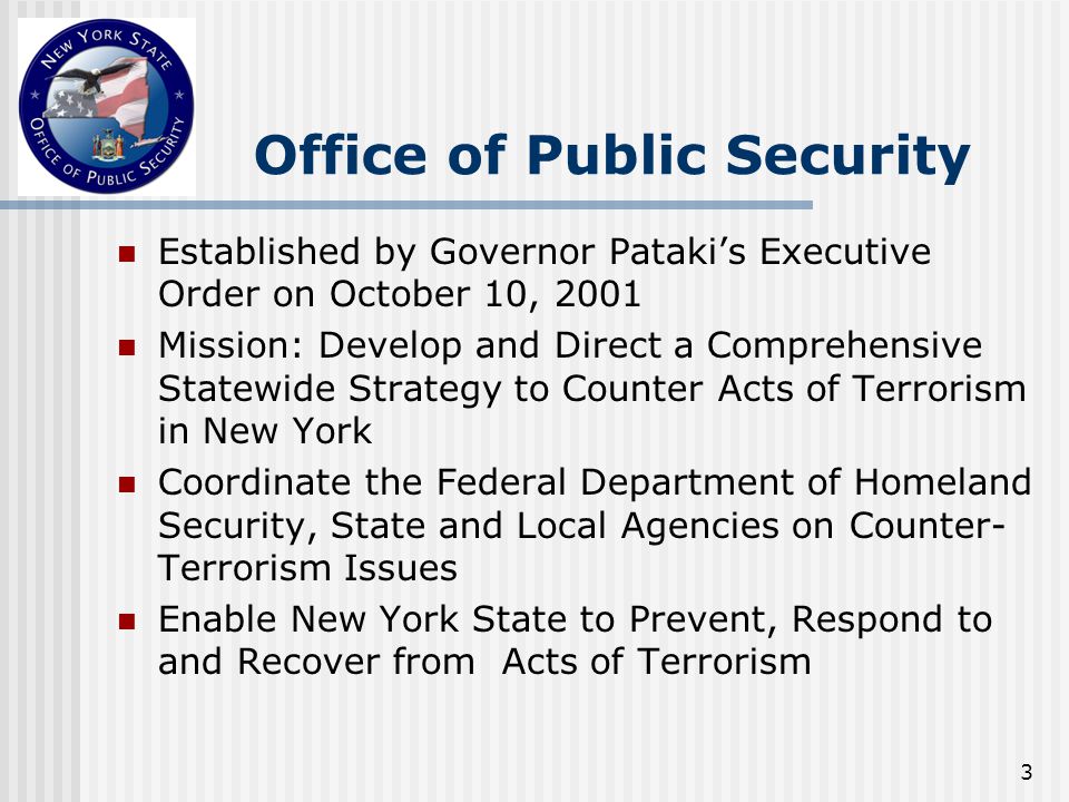3 Office of Public Security Established by Governor Pataki’s Executive Order on October 10, 2001 Mission: Develop and Direct a Comprehensive Statewide Strategy to Counter Acts of Terrorism in New York Coordinate the Federal Department of Homeland Security, State and Local Agencies on Counter- Terrorism Issues Enable New York State to Prevent, Respond to and Recover from Acts of Terrorism