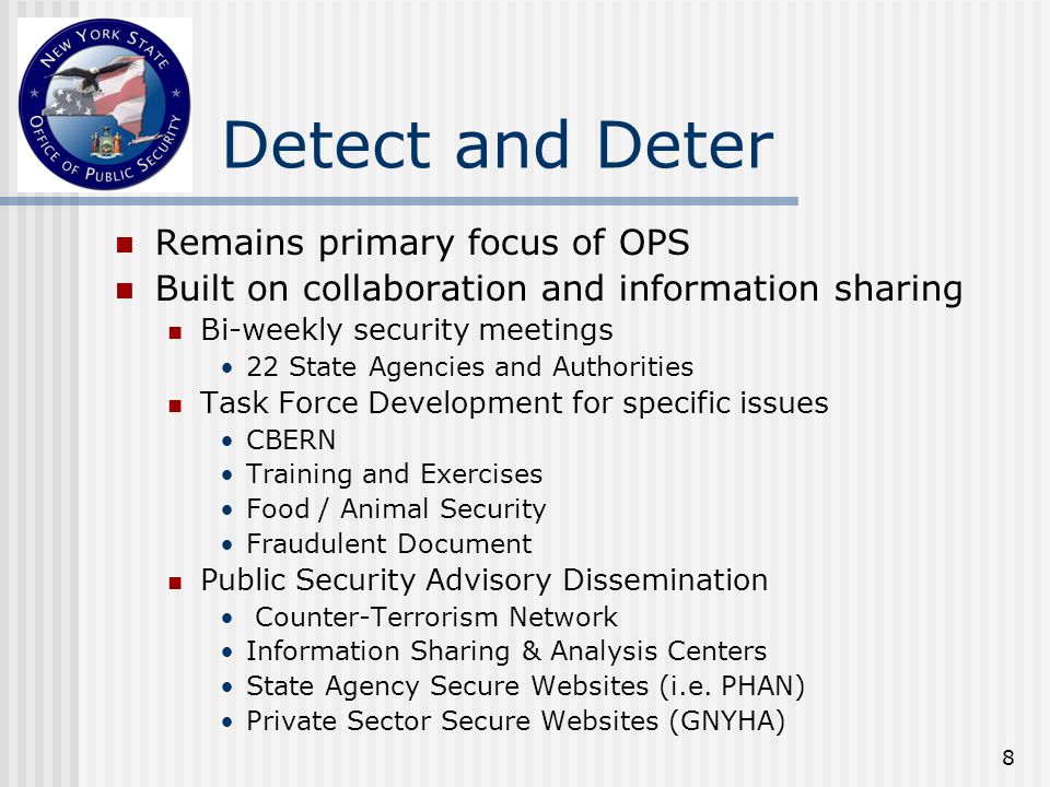 8 Detect and Deter Remains primary focus of OPS Built on collaboration and information sharing Bi-weekly security meetings 22 State Agencies and Authorities Task Force Development for specific issues CBERN Training and Exercises Food / Animal Security Fraudulent Document Public Security Advisory Dissemination Counter-Terrorism Network Information Sharing & Analysis Centers State Agency Secure Websites (i.e.