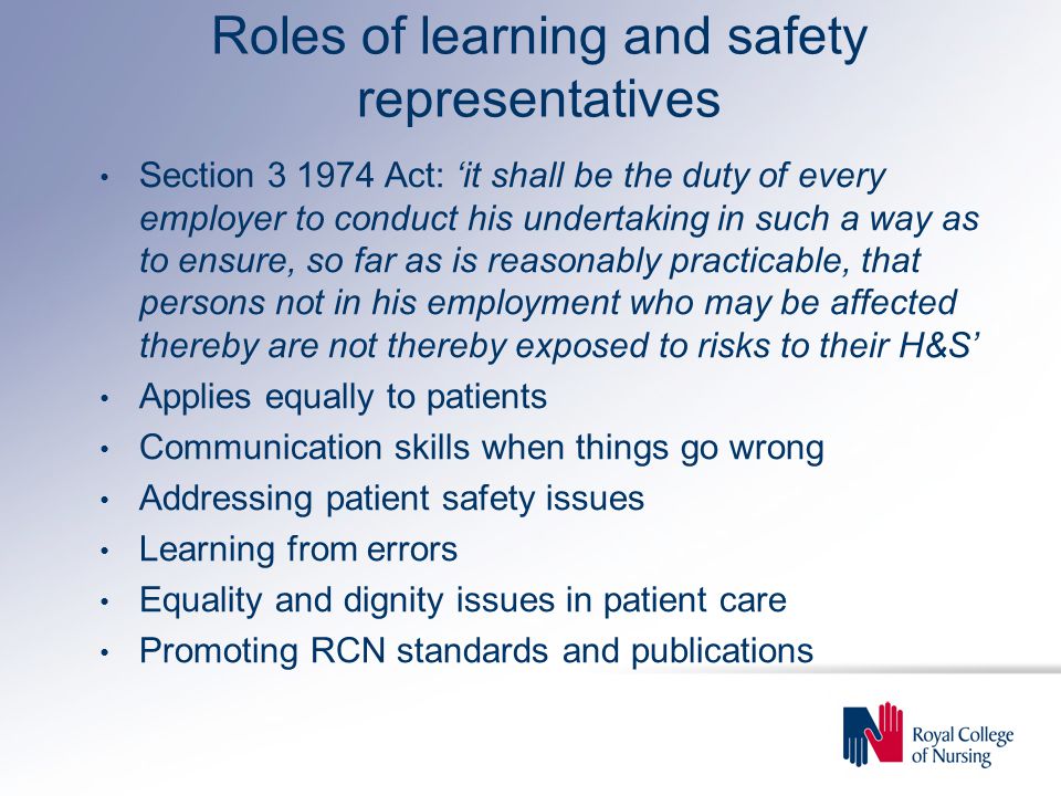 Roles of learning and safety representatives Section Act: ‘it shall be the duty of every employer to conduct his undertaking in such a way as to ensure, so far as is reasonably practicable, that persons not in his employment who may be affected thereby are not thereby exposed to risks to their H&S’ Applies equally to patients Communication skills when things go wrong Addressing patient safety issues Learning from errors Equality and dignity issues in patient care Promoting RCN standards and publications