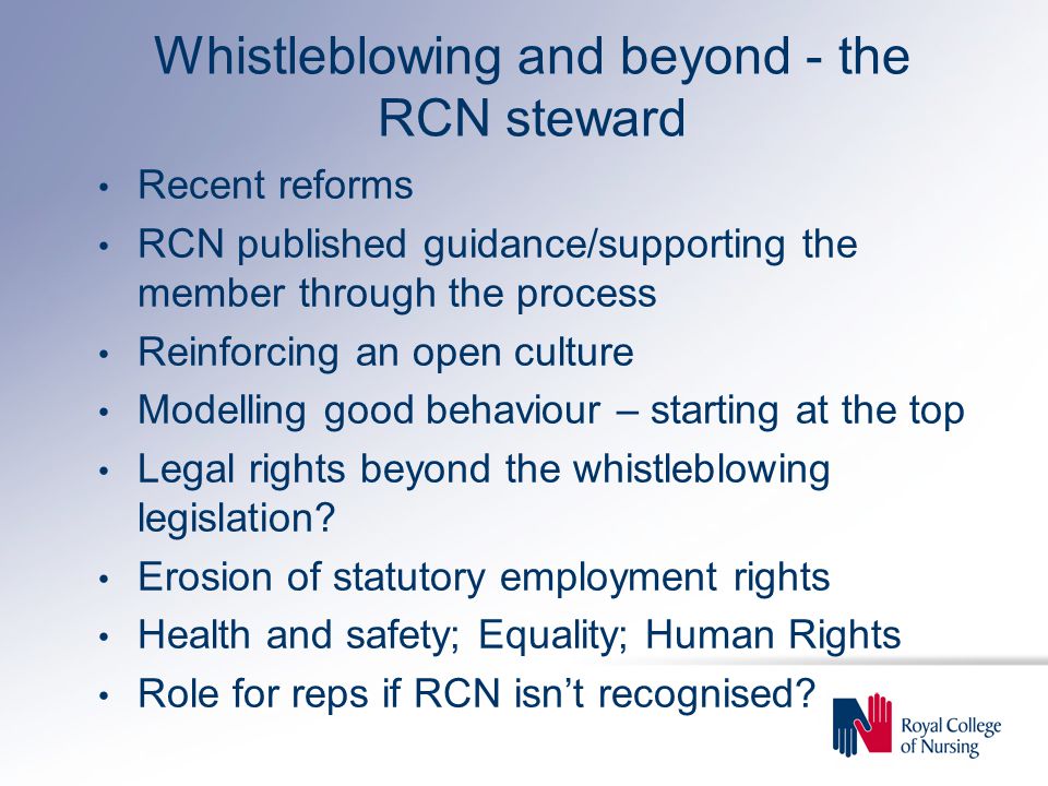Whistleblowing and beyond - the RCN steward Recent reforms RCN published guidance/supporting the member through the process Reinforcing an open culture Modelling good behaviour – starting at the top Legal rights beyond the whistleblowing legislation.