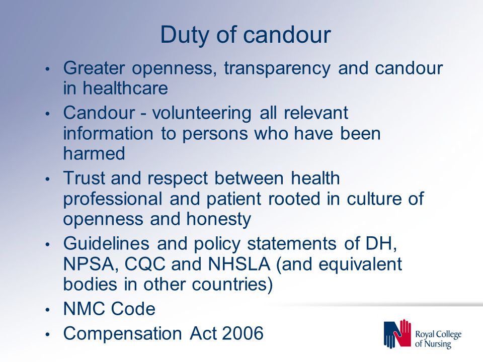 Duty of candour Greater openness, transparency and candour in healthcare Candour - volunteering all relevant information to persons who have been harmed Trust and respect between health professional and patient rooted in culture of openness and honesty Guidelines and policy statements of DH, NPSA, CQC and NHSLA (and equivalent bodies in other countries) NMC Code Compensation Act 2006