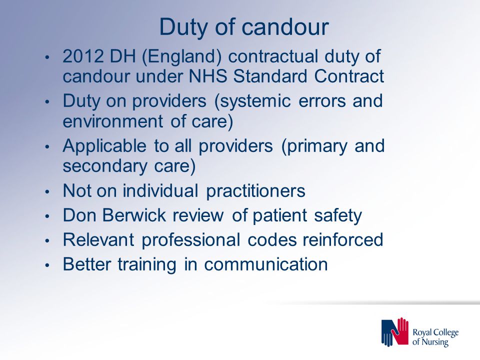 Duty of candour 2012 DH (England) contractual duty of candour under NHS Standard Contract Duty on providers (systemic errors and environment of care) Applicable to all providers (primary and secondary care) Not on individual practitioners Don Berwick review of patient safety Relevant professional codes reinforced Better training in communication