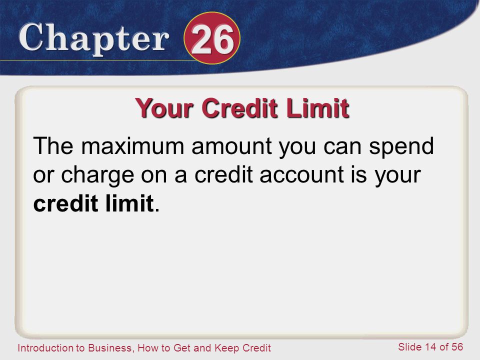 Introduction to Business, How to Get and Keep Credit Slide 14 of 56 Your Credit Limit The maximum amount you can spend or charge on a credit account is your credit limit.