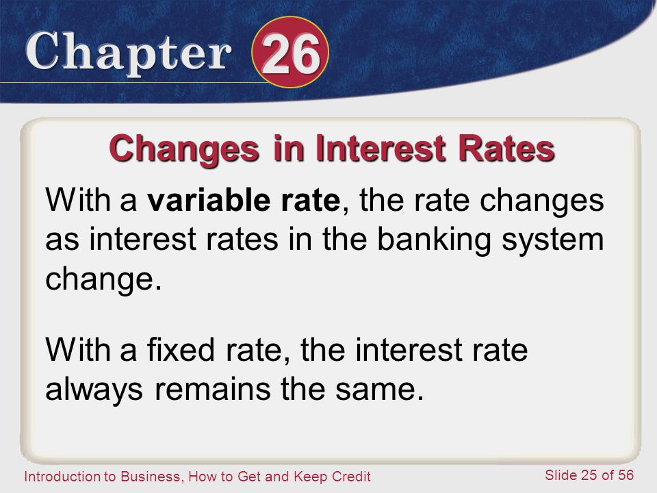 Introduction to Business, How to Get and Keep Credit Slide 25 of 56 Changes in Interest Rates With a variable rate, the rate changes as interest rates in the banking system change.