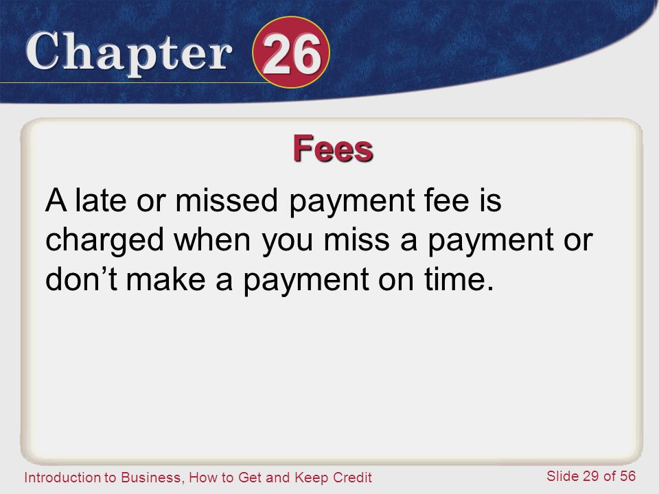 Introduction to Business, How to Get and Keep Credit Slide 29 of 56 Fees A late or missed payment fee is charged when you miss a payment or don’t make a payment on time.