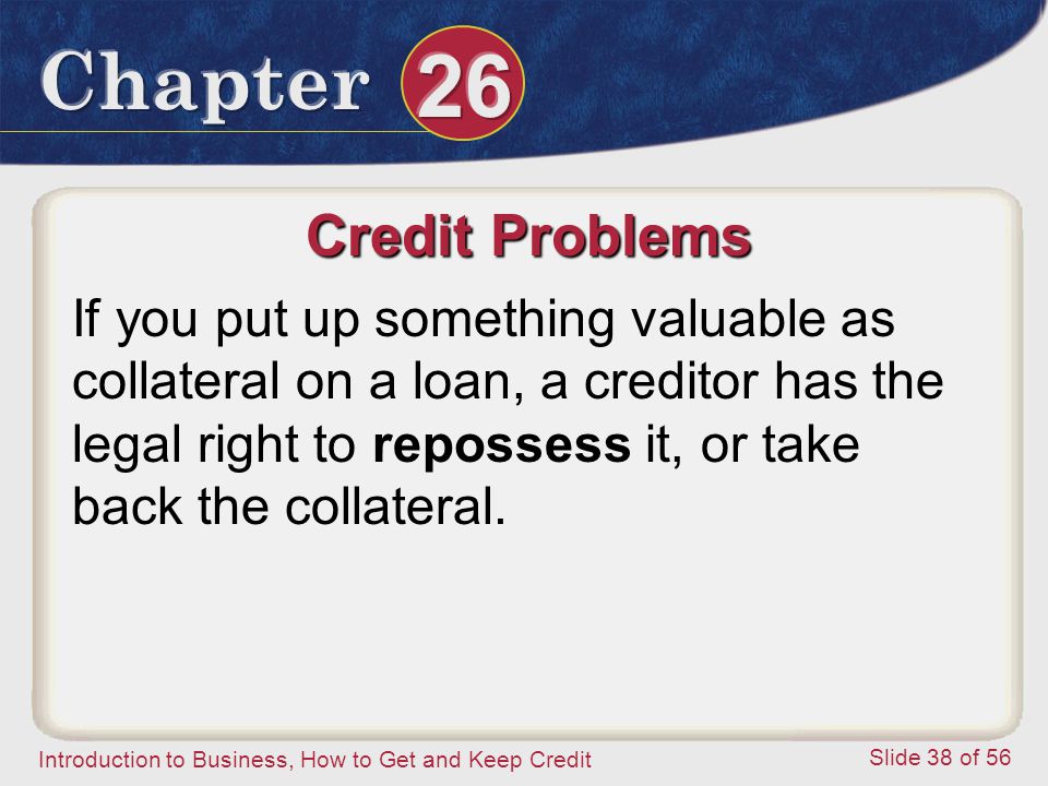Introduction to Business, How to Get and Keep Credit Slide 38 of 56 Credit Problems If you put up something valuable as collateral on a loan, a creditor has the legal right to repossess it, or take back the collateral.