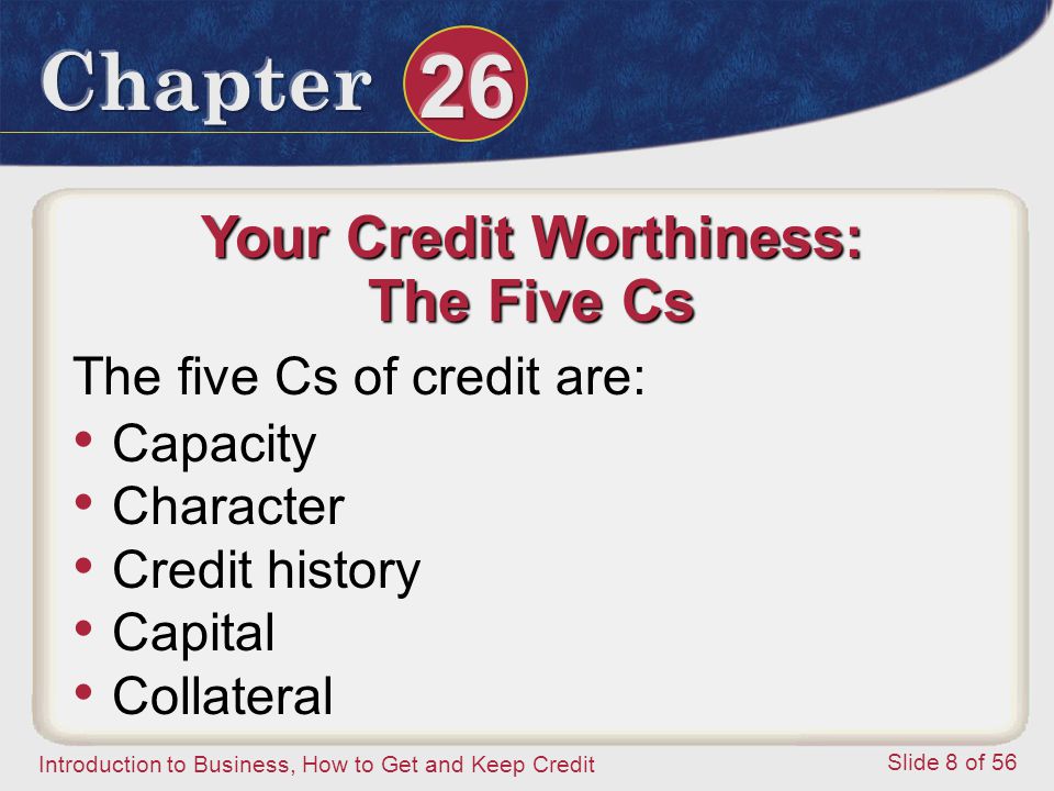 Introduction to Business, How to Get and Keep Credit Slide 8 of 56 Your Credit Worthiness: The Five Cs The five Cs of credit are: Capacity Character Credit history Capital Collateral