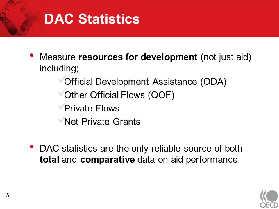 DAC Statistics Measure resources for development (not just aid) including; Official Development Assistance (ODA) Other Official Flows (OOF) Private Flows Net Private Grants DAC statistics are the only reliable source of both total and comparative data on aid performance 3