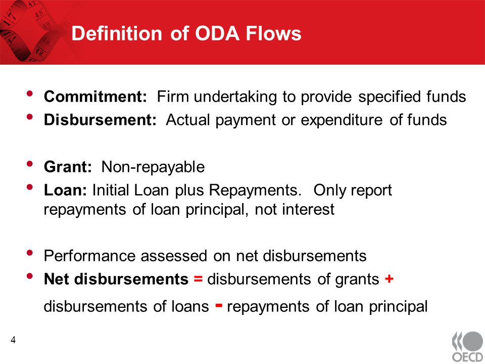 Definition of ODA Flows Commitment: Firm undertaking to provide specified funds Disbursement: Actual payment or expenditure of funds Grant: Non-repayable Loan: Initial Loan plus Repayments.