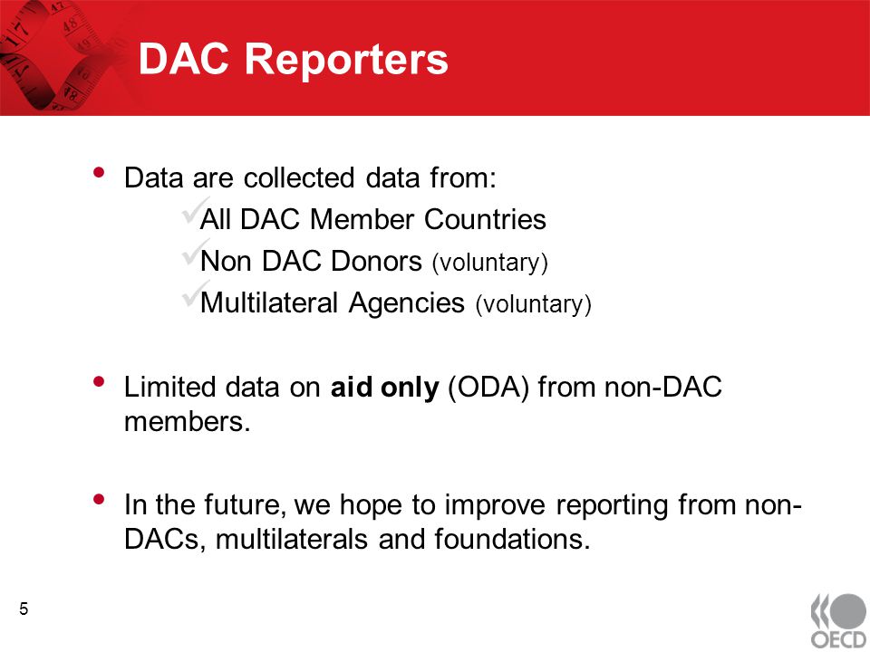 DAC Reporters Data are collected data from: All DAC Member Countries Non DAC Donors (voluntary) Multilateral Agencies (voluntary) Limited data on aid only (ODA) from non-DAC members.