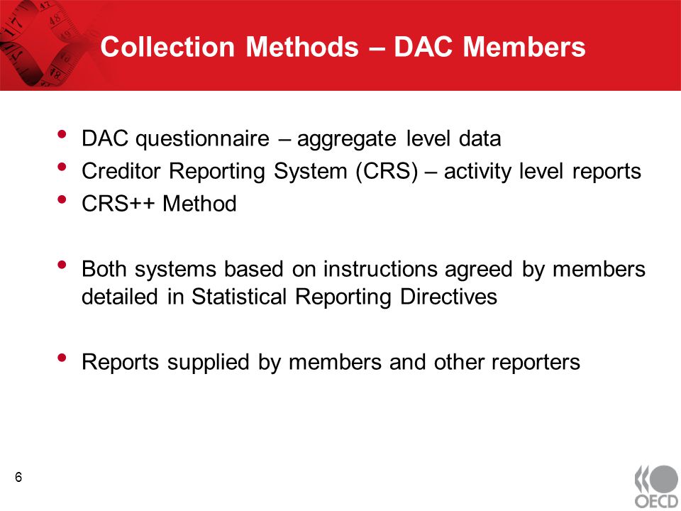 Collection Methods – DAC Members DAC questionnaire – aggregate level data Creditor Reporting System (CRS) – activity level reports CRS++ Method Both systems based on instructions agreed by members detailed in Statistical Reporting Directives Reports supplied by members and other reporters 6